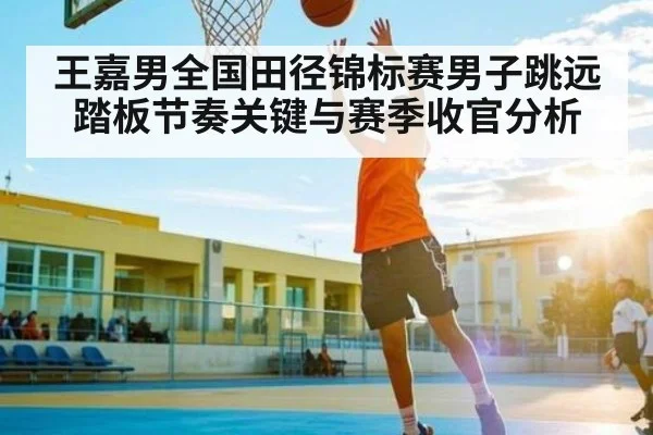 王嘉男全国田径锦标赛男子跳远踏板节奏关键与赛季收官分析