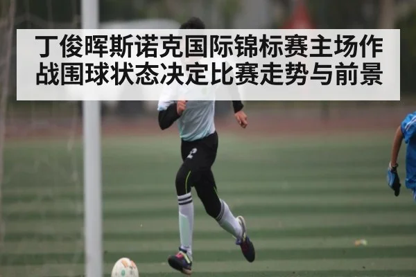 丁俊晖斯诺克国际锦标赛主场作战围球状态决定比赛走势与前景